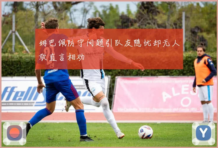 姆巴佩防守问题引队友隐忧却无人敢直言相劝