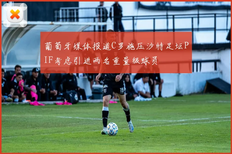 葡萄牙媒体报道C罗施压沙特足坛PIF考虑引进两名重量级球员