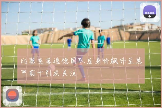 比塞克落选德国队后身价飙升至意甲前十引发关注
