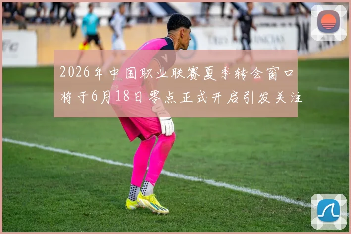 2026年中国职业联赛夏季转会窗口将于6月18日零点正式开启引发关注