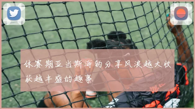 休赛期亚当斯海钓分享风浪越大收获越丰盛的趣事