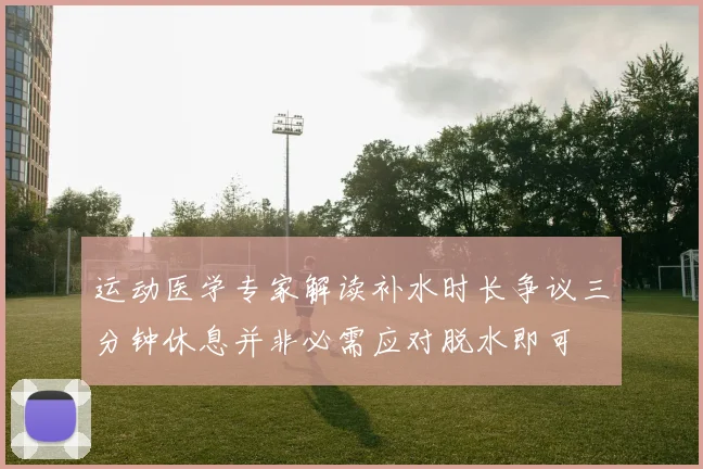 运动医学专家解读补水时长争议三分钟休息并非必需应对脱水即可