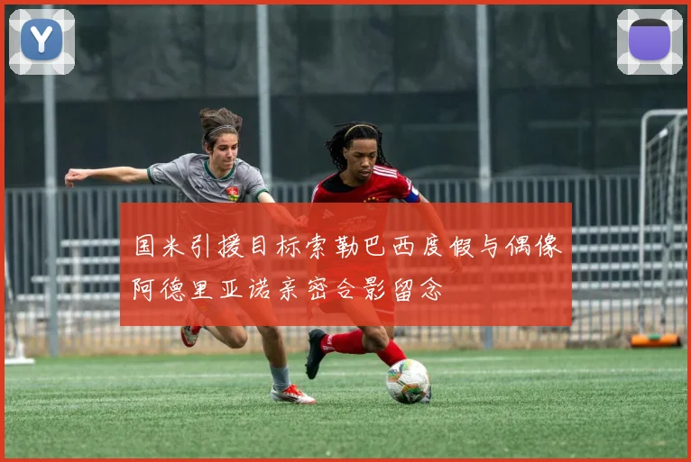 国米引援目标索勒巴西度假与偶像阿德里亚诺亲密合影留念