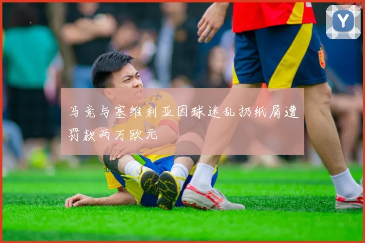 马竞与塞维利亚因球迷乱扔纸屑遭罚款两万欧元