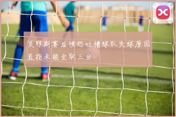 莫耶斯赛后愤怒吐槽球队失球原因直指未能全取三分