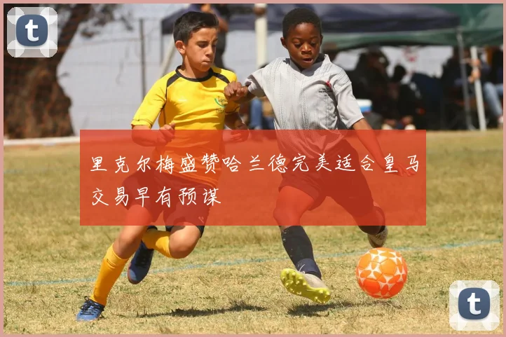 里克尔梅盛赞哈兰德完美适合皇马交易早有预谋