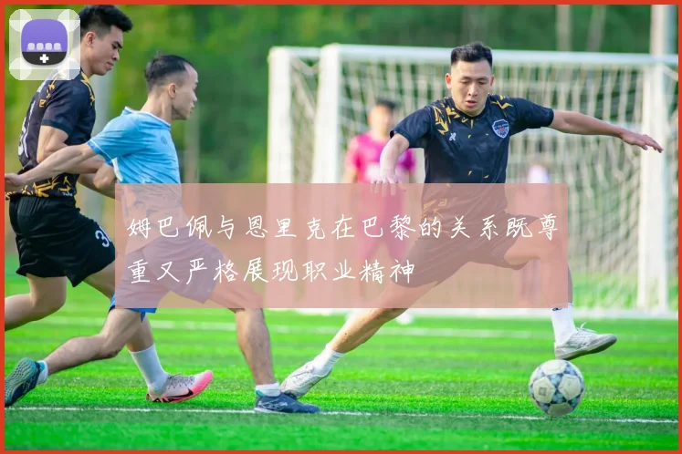 姆巴佩与恩里克在巴黎的关系既尊重又严格展现职业精神