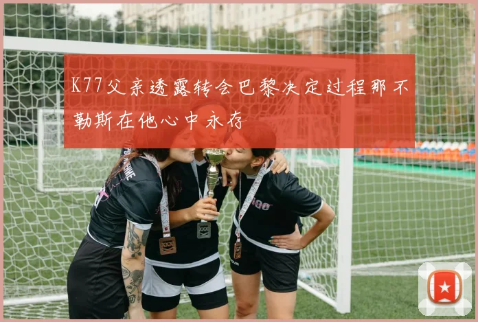 K77父亲透露转会巴黎决定过程那不勒斯在他心中永存