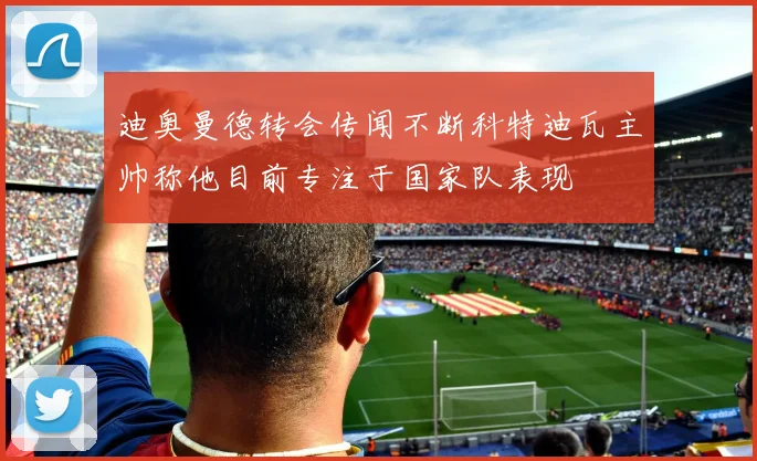 迪奥曼德转会传闻不断科特迪瓦主帅称他目前专注于国家队表现
