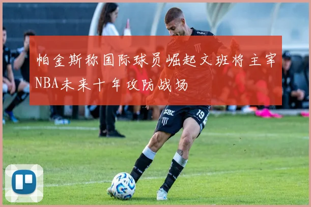 帕金斯称国际球员崛起文班将主宰NBA未来十年攻防战场