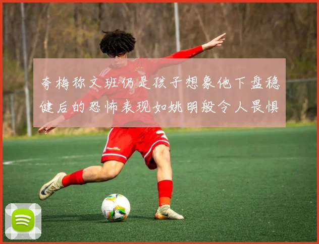 夸梅称文班仍是孩子想象他下盘稳健后的恐怖表现如姚明般令人畏惧