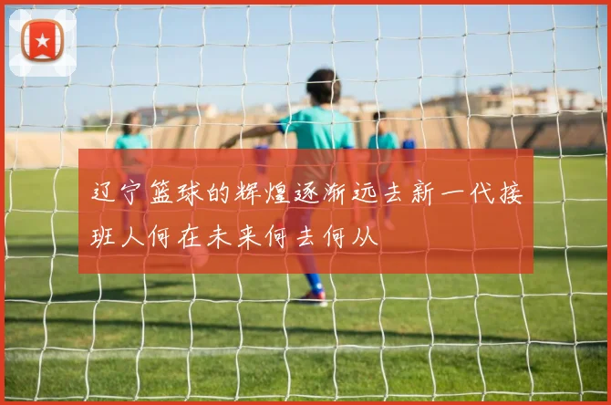 辽宁篮球的辉煌逐渐远去新一代接班人何在未来何去何从