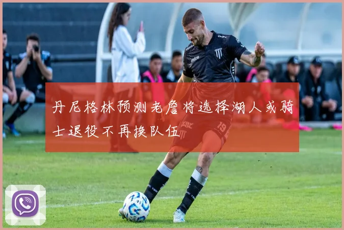 丹尼格林预测老詹将选择湖人或骑士退役不再换队伍