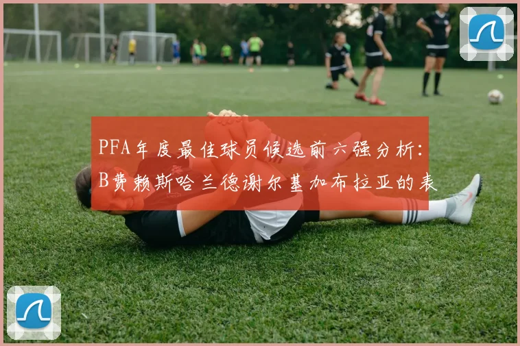 PFA年度最佳球员候选前六强分析：B费赖斯哈兰德谢尔基加布拉亚的表现对比