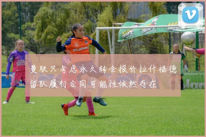 曼联只考虑永久转会报价拉什福德留队履行合同可能性依然存在