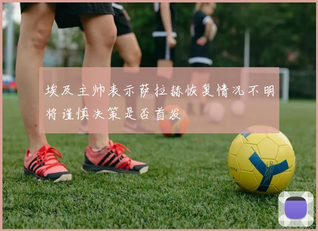 埃及主帅表示萨拉赫恢复情况不明将谨慎决策是否首发