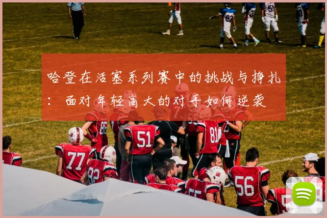 哈登在活塞系列赛中的挑战与挣扎：面对年轻高大的对手如何逆袭