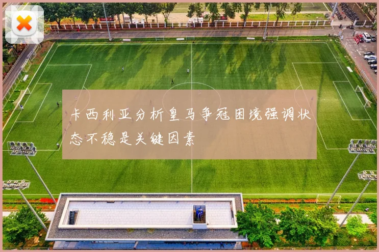 卡西利亚分析皇马争冠困境强调状态不稳是关键因素
