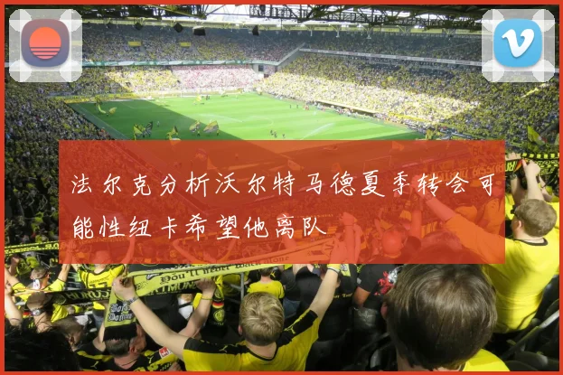 法尔克分析沃尔特马德夏季转会可能性纽卡希望他离队